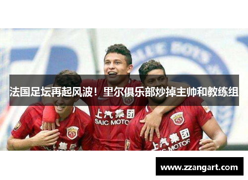 法国足坛再起风波！里尔俱乐部炒掉主帅和教练组